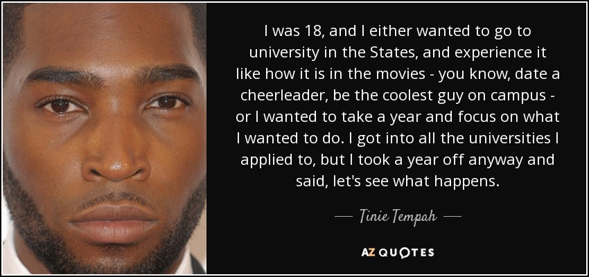 I was 18, and I either wanted to go to university in the States, and experience it like how it is in the movies - you know, date a cheerleader, be the coolest guy on campus - or I wanted to take a year and focus on what I wanted to do. I got into all the universities I applied to, but I took a year off anyway and said, let's see what happens. - Tinie Tempah