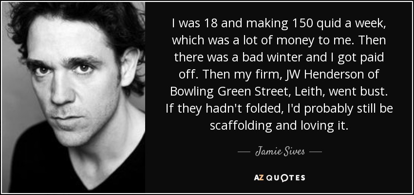 I was 18 and making 150 quid a week, which was a lot of money to me. Then there was a bad winter and I got paid off. Then my firm, JW Henderson of Bowling Green Street, Leith, went bust. If they hadn't folded, I'd probably still be scaffolding and loving it. - Jamie Sives