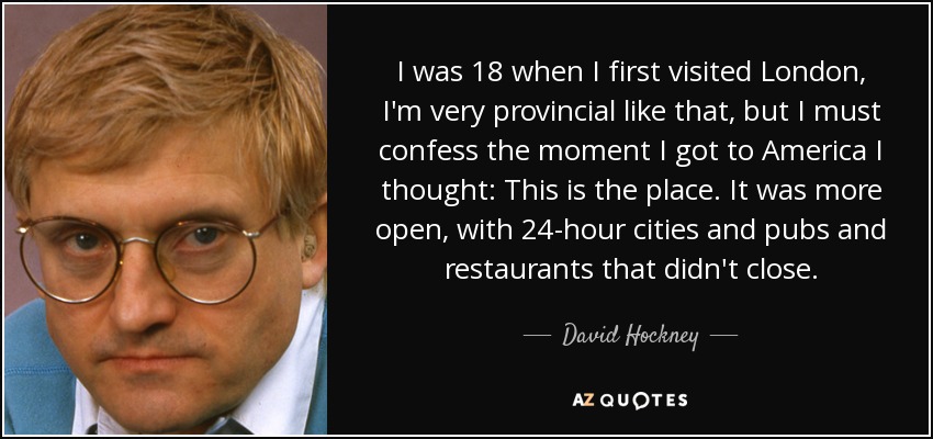 I was 18 when I first visited London, I'm very provincial like that, but I must confess the moment I got to America I thought: This is the place. It was more open, with 24-hour cities and pubs and restaurants that didn't close. - David Hockney