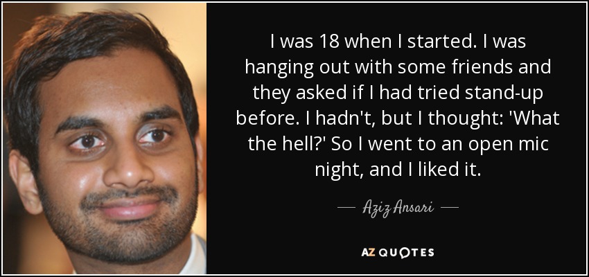 I was 18 when I started. I was hanging out with some friends and they asked if I had tried stand-up before. I hadn't, but I thought: 'What the hell?' So I went to an open mic night, and I liked it. - Aziz Ansari