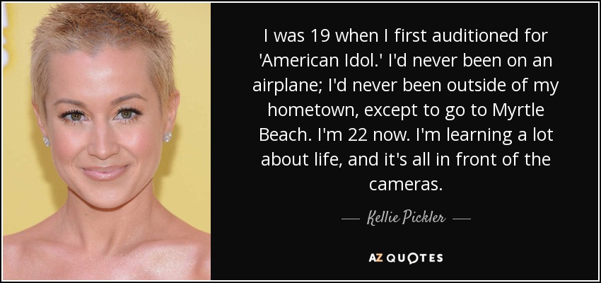 I was 19 when I first auditioned for 'American Idol.' I'd never been on an airplane; I'd never been outside of my hometown, except to go to Myrtle Beach. I'm 22 now. I'm learning a lot about life, and it's all in front of the cameras. - Kellie Pickler