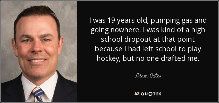 I was 19 years old, pumping gas and going nowhere. I was kind of a high school dropout at that point because I had left school to play hockey, but no one drafted me. - Adam Oates