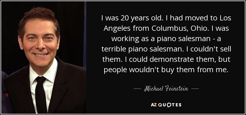 I was 20 years old. I had moved to Los Angeles from Columbus, Ohio. I was working as a piano salesman - a terrible piano salesman. I couldn't sell them. I could demonstrate them, but people wouldn't buy them from me. - Michael Feinstein