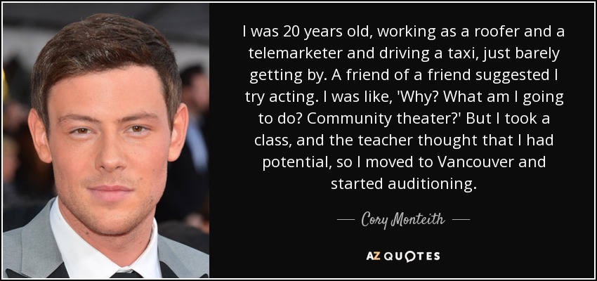 I was 20 years old, working as a roofer and a telemarketer and driving a taxi, just barely getting by. A friend of a friend suggested I try acting. I was like, 'Why? What am I going to do? Community theater?' But I took a class, and the teacher thought that I had potential, so I moved to Vancouver and started auditioning. - Cory Monteith