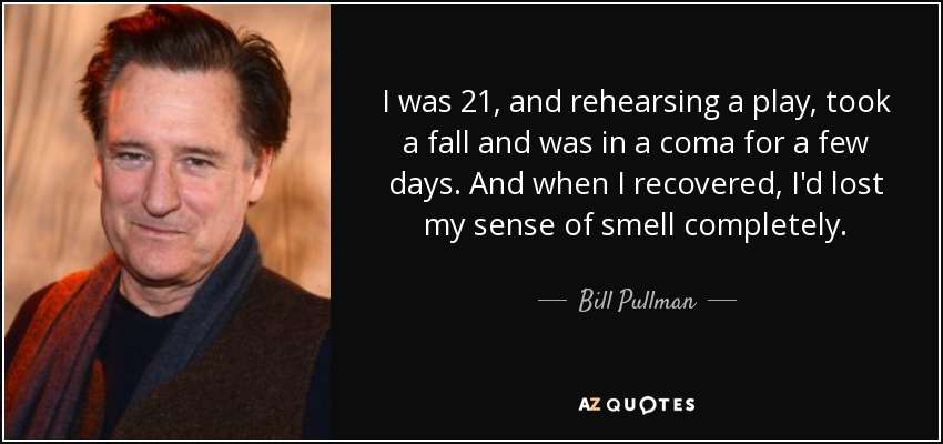 I was 21, and rehearsing a play, took a fall and was in a coma for a few days. And when I recovered, I'd lost my sense of smell completely. - Bill Pullman