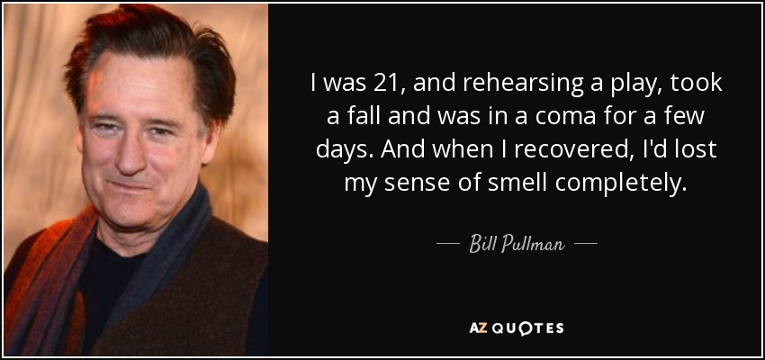 I was 21, and rehearsing a play, took a fall and was in a coma for a few days. And when I recovered, I'd lost my sense of smell completely. - Bill Pullman