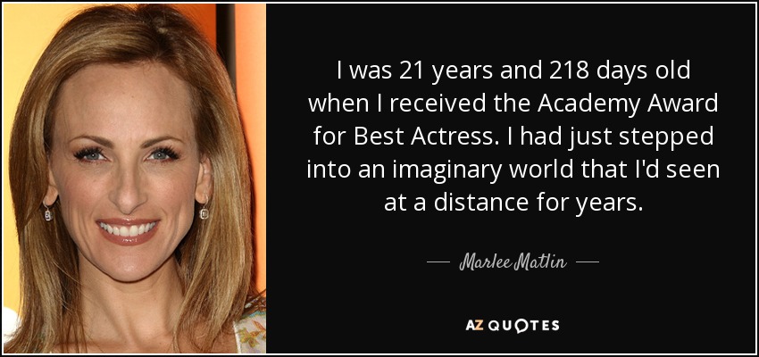 I was 21 years and 218 days old when I received the Academy Award for Best Actress. I had just stepped into an imaginary world that I'd seen at a distance for years. - Marlee Matlin