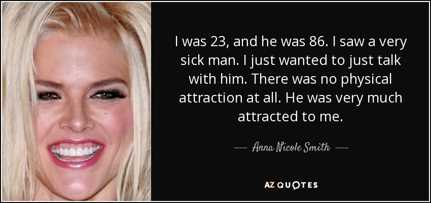 I was 23, and he was 86. I saw a very sick man. I just wanted to just talk with him. There was no physical attraction at all. He was very much attracted to me. - Anna Nicole Smith