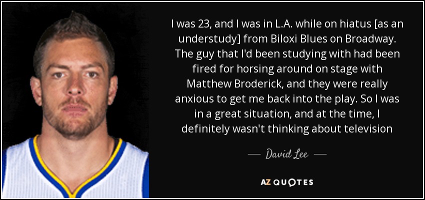 I was 23, and I was in L.A. while on hiatus [as an understudy] from Biloxi Blues on Broadway. The guy that I'd been studying with had been fired for horsing around on stage with Matthew Broderick, and they were really anxious to get me back into the play. So I was in a great situation, and at the time, I definitely wasn't thinking about television - David Lee