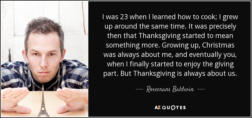 I was 23 when I learned how to cook; I grew up around the same time. It was precisely then that Thanksgiving started to mean something more. Growing up, Christmas was always about me, and eventually you, when I finally started to enjoy the giving part. But Thanksgiving is always about us. - Rosecrans Baldwin