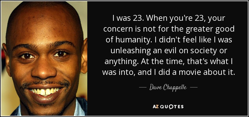 I was 23. When you're 23, your concern is not for the greater good of humanity. I didn't feel like I was unleashing an evil on society or anything. At the time, that's what I was into, and I did a movie about it. - Dave Chappelle