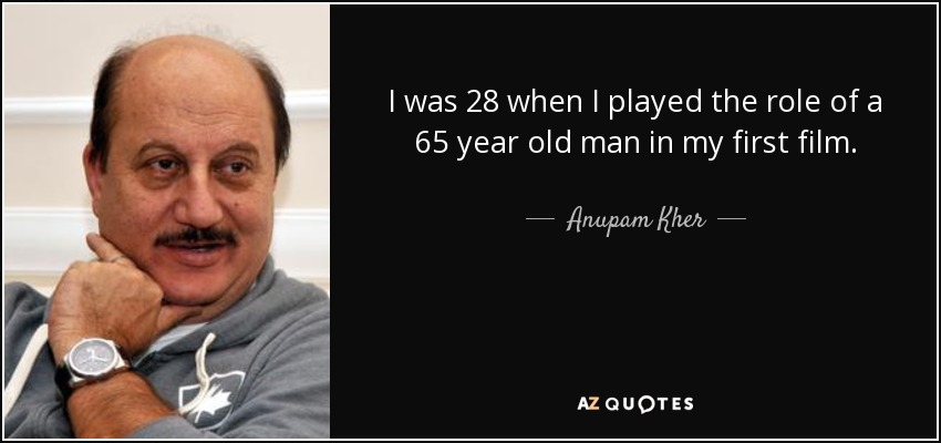 I was 28 when I played the role of a 65 year old man in my first film. - Anupam Kher