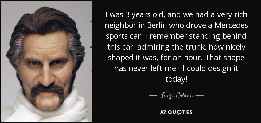 I was 3 years old, and we had a very rich neighbor in Berlin who drove a Mercedes sports car. I remember standing behind this car, admiring the trunk, how nicely shaped it was, for an hour. That shape has never left me - I could design it today! - Luigi Colani