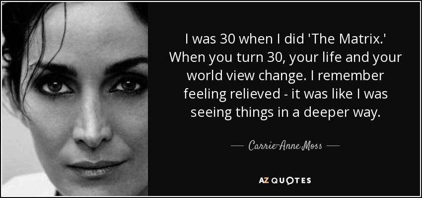 I was 30 when I did 'The Matrix.' When you turn 30, your life and your world view change. I remember feeling relieved - it was like I was seeing things in a deeper way. - Carrie-Anne Moss