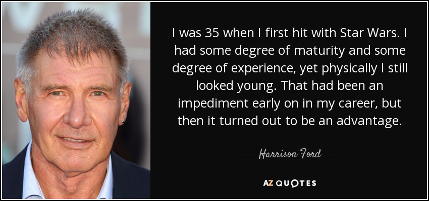 I was 35 when I first hit with Star Wars. I had some degree of maturity and some degree of experience, yet physically I still looked young. That had been an impediment early on in my career, but then it turned out to be an advantage. - Harrison Ford