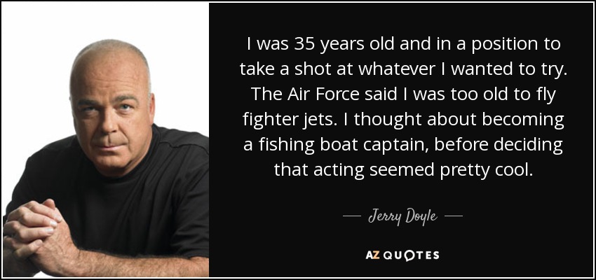 I was 35 years old and in a position to take a shot at whatever I wanted to try. The Air Force said I was too old to fly fighter jets. I thought about becoming a fishing boat captain, before deciding that acting seemed pretty cool. - Jerry Doyle