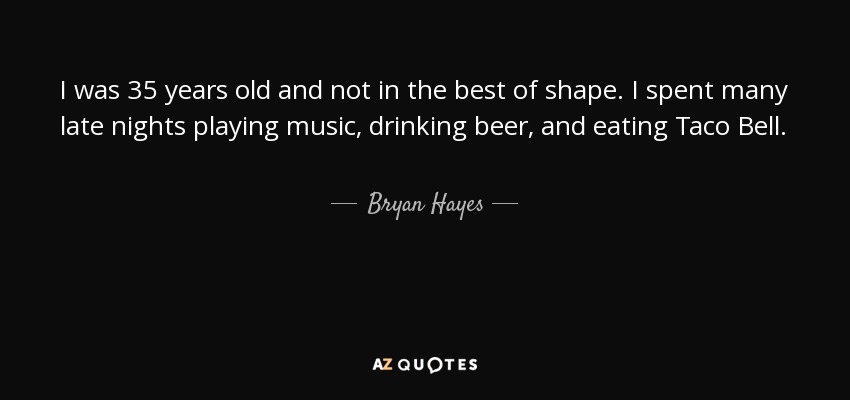 I was 35 years old and not in the best of shape. I spent many late nights playing music, drinking beer, and eating Taco Bell. - Bryan Hayes