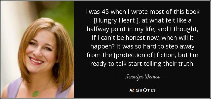 I was 45 when I wrote most of this book [Hungry Heart ], at what felt like a halfway point in my life, and I thought, If I can't be honest now, when will it happen? It was so hard to step away from the [protection of] fiction, but I'm ready to talk start telling their truth. - Jennifer Weiner