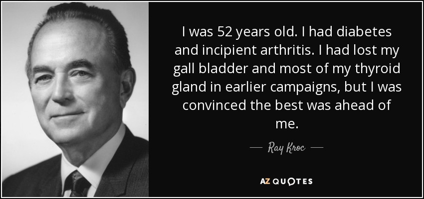 I was 52 years old. I had diabetes and incipient arthritis. I had lost my gall bladder and most of my thyroid gland in earlier campaigns, but I was convinced the best was ahead of me. - Ray Kroc
