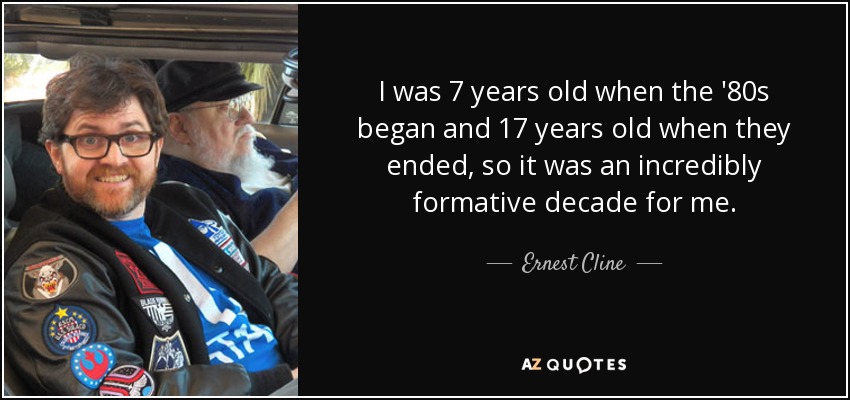 I was 7 years old when the '80s began and 17 years old when they ended, so it was an incredibly formative decade for me. - Ernest Cline