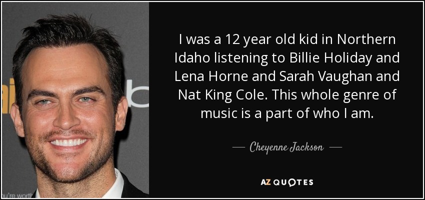 I was a 12 year old kid in Northern Idaho listening to Billie Holiday and Lena Horne and Sarah Vaughan and Nat King Cole. This whole genre of music is a part of who I am. - Cheyenne Jackson