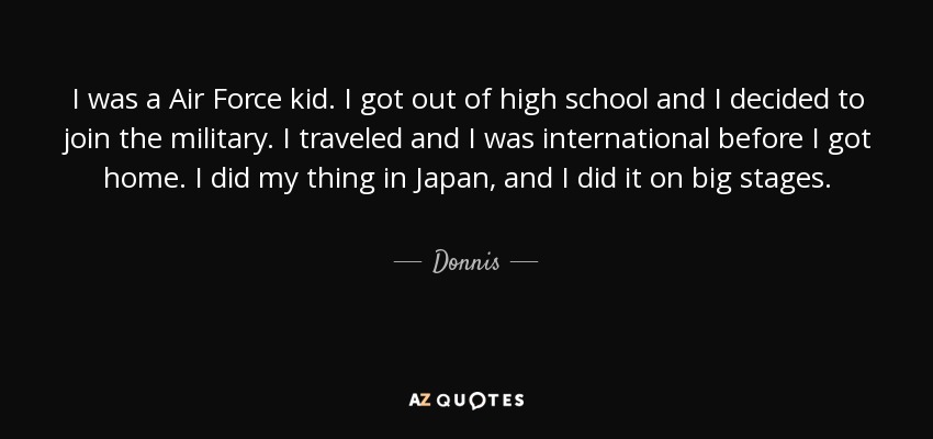 I was a Air Force kid. I got out of high school and I decided to join the military. I traveled and I was international before I got home. I did my thing in Japan, and I did it on big stages. - Donnis