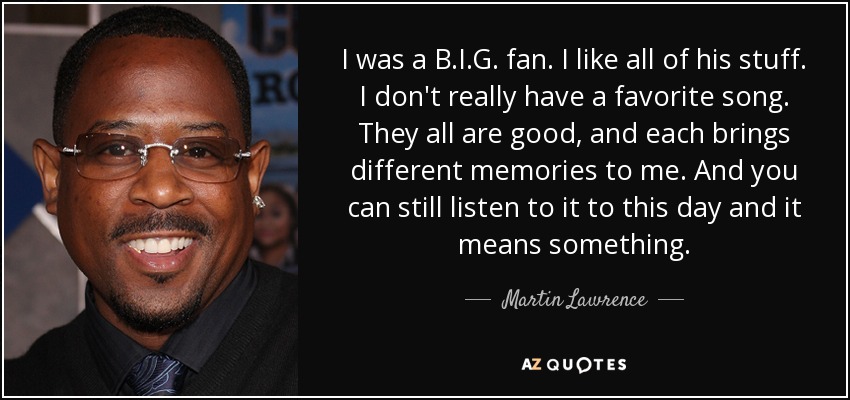 I was a B.I.G. fan. I like all of his stuff. I don't really have a favorite song. They all are good, and each brings different memories to me. And you can still listen to it to this day and it means something. - Martin Lawrence