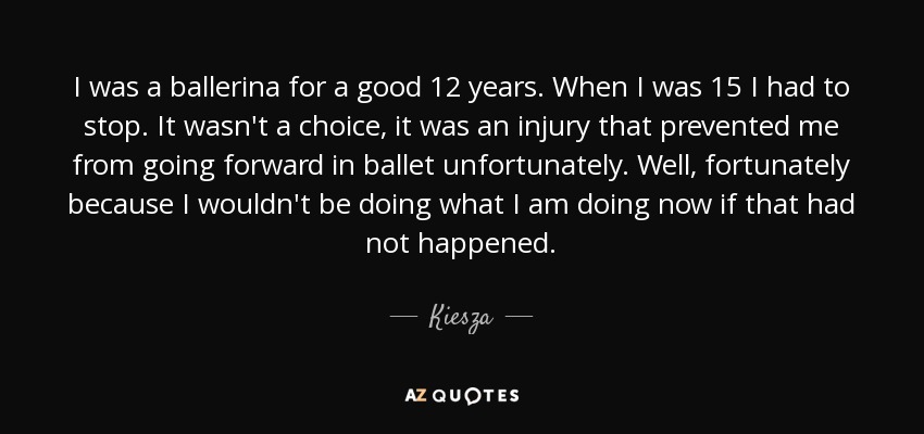 I was a ballerina for a good 12 years. When I was 15 I had to stop. It wasn't a choice, it was an injury that prevented me from going forward in ballet unfortunately. Well, fortunately because I wouldn't be doing what I am doing now if that had not happened. - Kiesza