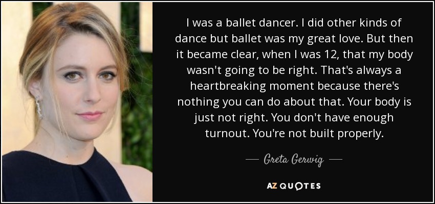 I was a ballet dancer. I did other kinds of dance but ballet was my great love. But then it became clear, when I was 12, that my body wasn't going to be right. That's always a heartbreaking moment because there's nothing you can do about that. Your body is just not right. You don't have enough turnout. You're not built properly. - Greta Gerwig