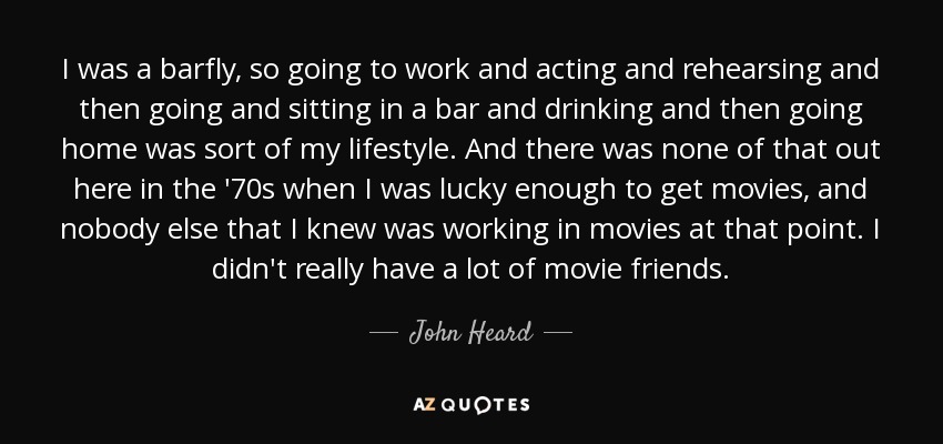 I was a barfly, so going to work and acting and rehearsing and then going and sitting in a bar and drinking and then going home was sort of my lifestyle. And there was none of that out here in the '70s when I was lucky enough to get movies, and nobody else that I knew was working in movies at that point. I didn't really have a lot of movie friends. - John Heard