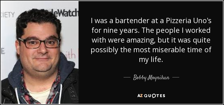 I was a bartender at a Pizzeria Uno's for nine years. The people I worked with were amazing, but it was quite possibly the most miserable time of my life. - Bobby Moynihan