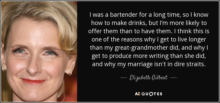 I was a bartender for a long time, so I know how to make drinks, but I'm more likely to offer them than to have them. I think this is one of the reasons why I get to live longer than my great-grandmother did, and why I get to produce more writing than she did, and why my marriage isn't in dire straits. - Elizabeth Gilbert