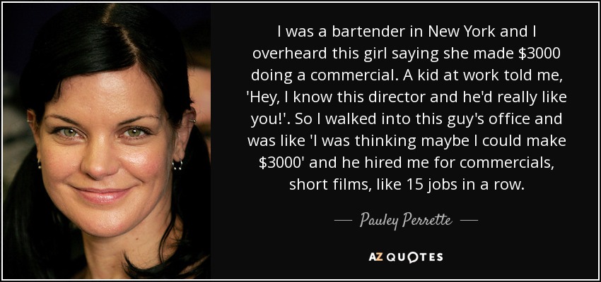 I was a bartender in New York and I overheard this girl saying she made $3000 doing a commercial. A kid at work told me, 'Hey, I know this director and he'd really like you!'. So I walked into this guy's office and was like 'I was thinking maybe I could make $3000' and he hired me for commercials, short films, like 15 jobs in a row. - Pauley Perrette