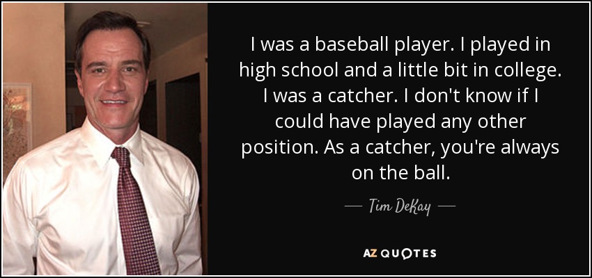 I was a baseball player. I played in high school and a little bit in college. I was a catcher. I don't know if I could have played any other position. As a catcher, you're always on the ball. - Tim DeKay