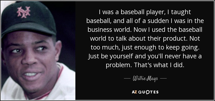 I was a baseball player, I taught baseball, and all of a sudden I was in the business world. Now I used the baseball world to talk about their product. Not too much, just enough to keep going. Just be yourself and you'll never have a problem. That's what I did. - Willie Mays