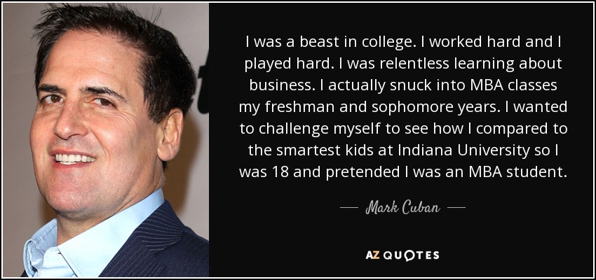 I was a beast in college. I worked hard and I played hard. I was relentless learning about business. I actually snuck into MBA classes my freshman and sophomore years. I wanted to challenge myself to see how I compared to the smartest kids at Indiana University so I was 18 and pretended I was an MBA student. - Mark Cuban