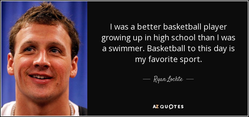 I was a better basketball player growing up in high school than I was a swimmer. Basketball to this day is my favorite sport. - Ryan Lochte