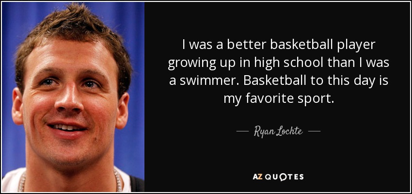 I was a better basketball player growing up in high school than I was a swimmer. Basketball to this day is my favorite sport. - Ryan Lochte