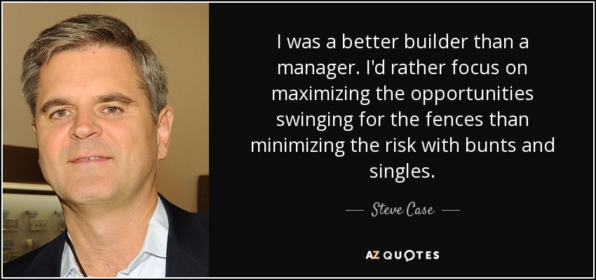 I was a better builder than a manager. I'd rather focus on maximizing the opportunities swinging for the fences than minimizing the risk with bunts and singles. - Steve Case