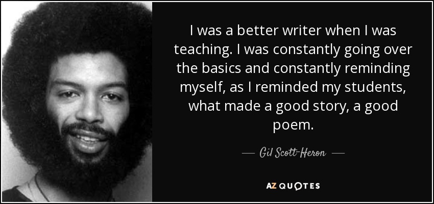 I was a better writer when I was teaching. I was constantly going over the basics and constantly reminding myself, as I reminded my students, what made a good story, a good poem. - Gil Scott-Heron