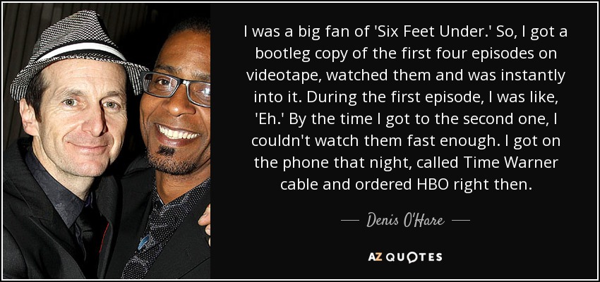 I was a big fan of 'Six Feet Under.' So, I got a bootleg copy of the first four episodes on videotape, watched them and was instantly into it. During the first episode, I was like, 'Eh.' By the time I got to the second one, I couldn't watch them fast enough. I got on the phone that night, called Time Warner cable and ordered HBO right then. - Denis O'Hare