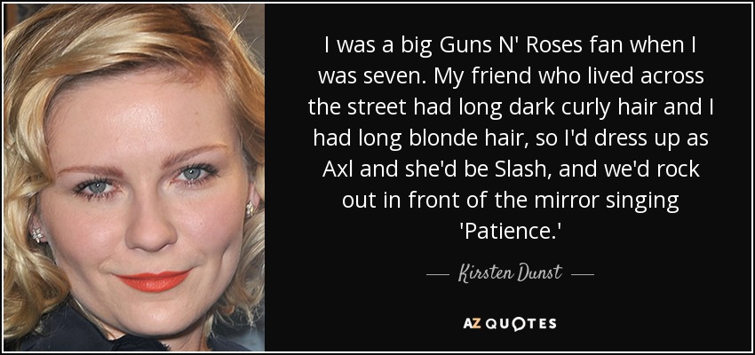 I was a big Guns N' Roses fan when I was seven. My friend who lived across the street had long dark curly hair and I had long blonde hair, so I'd dress up as Axl and she'd be Slash, and we'd rock out in front of the mirror singing 'Patience.' - Kirsten Dunst