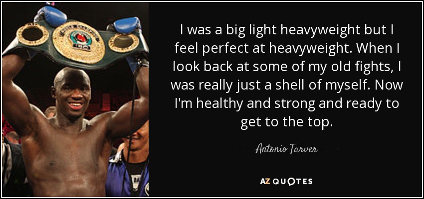 I was a big light heavyweight but I feel perfect at heavyweight. When I look back at some of my old fights, I was really just a shell of myself. Now I'm healthy and strong and ready to get to the top. - Antonio Tarver