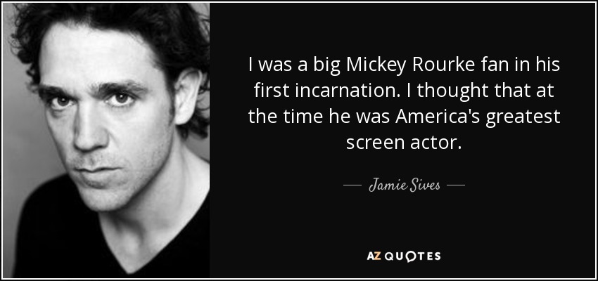 I was a big Mickey Rourke fan in his first incarnation. I thought that at the time he was America's greatest screen actor. - Jamie Sives