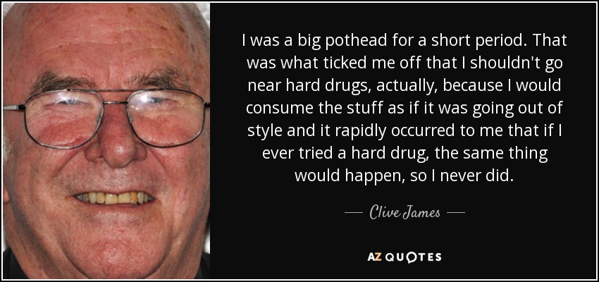 I was a big pothead for a short period. That was what ticked me off that I shouldn't go near hard drugs, actually, because I would consume the stuff as if it was going out of style and it rapidly occurred to me that if I ever tried a hard drug, the same thing would happen, so I never did. - Clive James