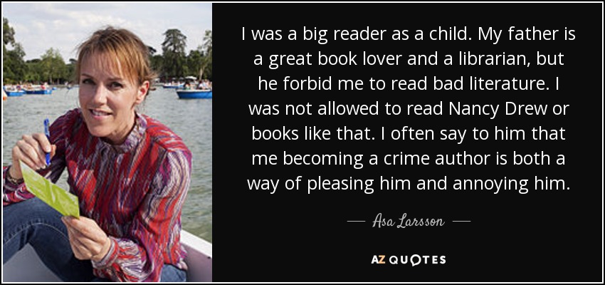 I was a big reader as a child. My father is a great book lover and a librarian, but he forbid me to read bad literature. I was not allowed to read Nancy Drew or books like that. I often say to him that me becoming a crime author is both a way of pleasing him and annoying him. - Asa Larsson