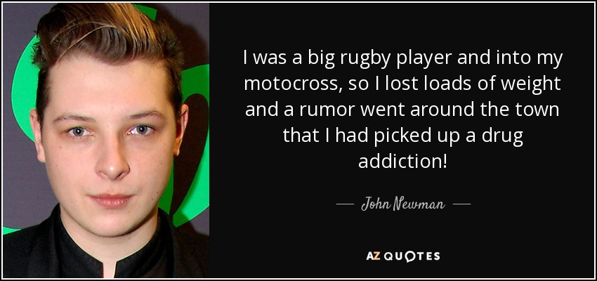 I was a big rugby player and into my motocross, so I lost loads of weight and a rumor went around the town that I had picked up a drug addiction! - John Newman