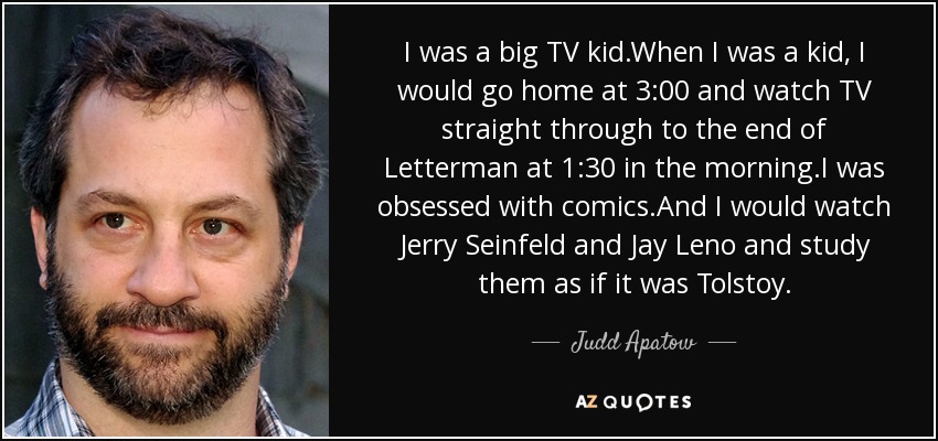 I was a big TV kid.When I was a kid, I would go home at 3:00 and watch TV straight through to the end of Letterman at 1:30 in the morning.I was obsessed with comics.And I would watch Jerry Seinfeld and Jay Leno and study them as if it was Tolstoy. - Judd Apatow