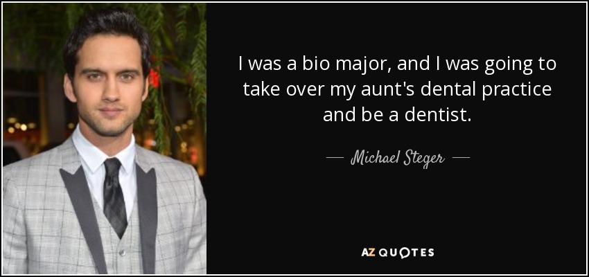 I was a bio major, and I was going to take over my aunt's dental practice and be a dentist. - Michael Steger