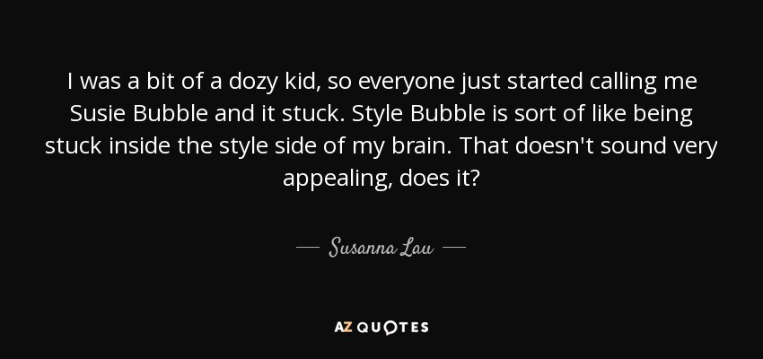 I was a bit of a dozy kid, so everyone just started calling me Susie Bubble and it stuck. Style Bubble is sort of like being stuck inside the style side of my brain. That doesn't sound very appealing, does it? - Susanna Lau